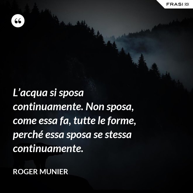 L’acqua si sposa continuamente. Non sposa, come essa fa, tutte le forme, perché essa sposa se stessa continuamente. - Roger Munier