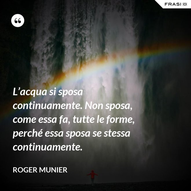 L’acqua si sposa continuamente. Non sposa, come essa fa, tutte le forme, perché essa sposa se stessa continuamente. - Roger Munier