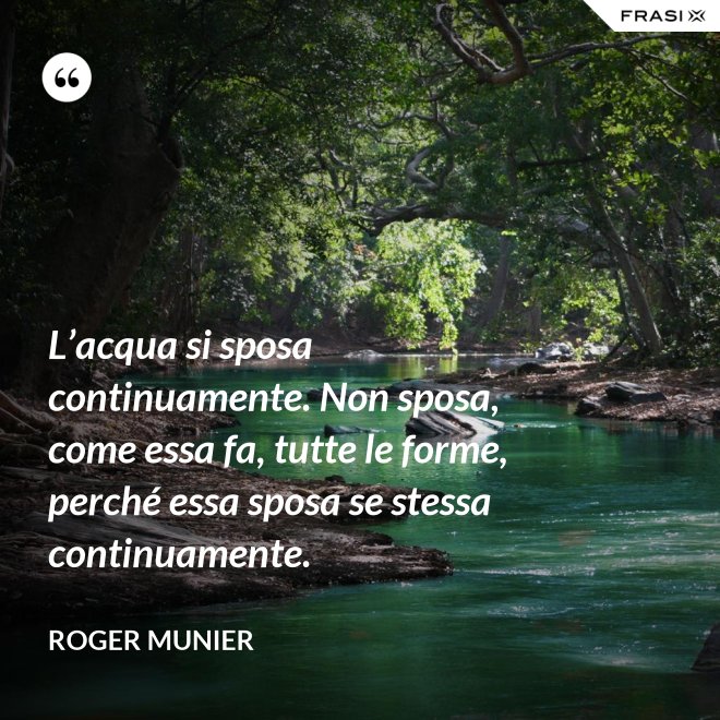 L’acqua si sposa continuamente. Non sposa, come essa fa, tutte le forme, perché essa sposa se stessa continuamente. - Roger Munier