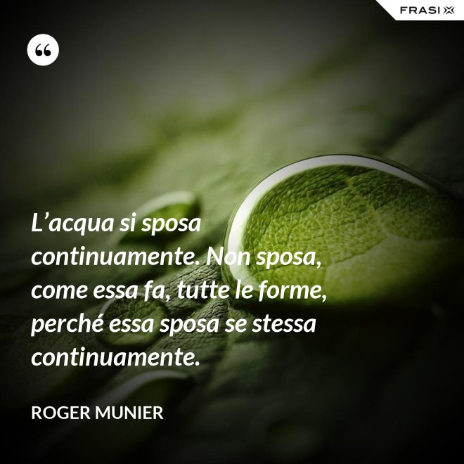L’acqua si sposa continuamente. Non sposa, come essa fa, tutte le forme, perché essa sposa se stessa continuamente. - Roger Munier