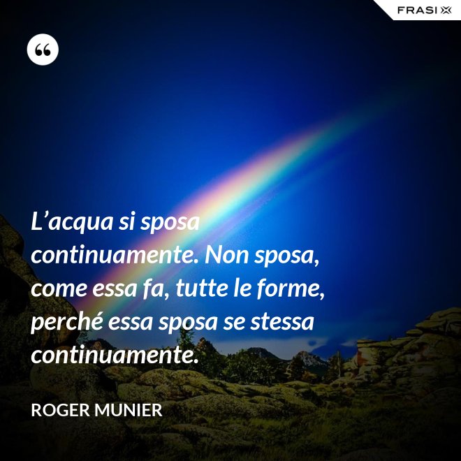 L’acqua si sposa continuamente. Non sposa, come essa fa, tutte le forme, perché essa sposa se stessa continuamente. - Roger Munier