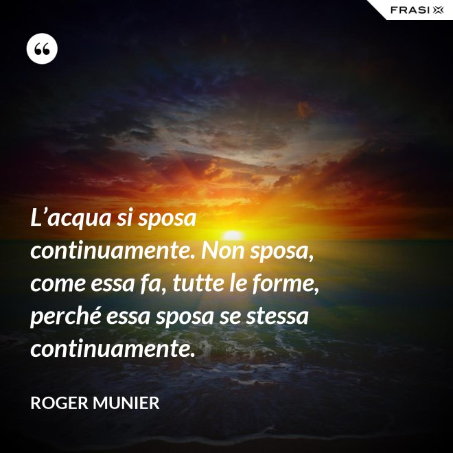 L’acqua si sposa continuamente. Non sposa, come essa fa, tutte le forme, perché essa sposa se stessa continuamente. - Roger Munier