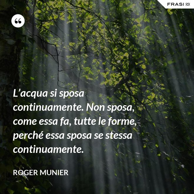 L’acqua si sposa continuamente. Non sposa, come essa fa, tutte le forme, perché essa sposa se stessa continuamente. - Roger Munier