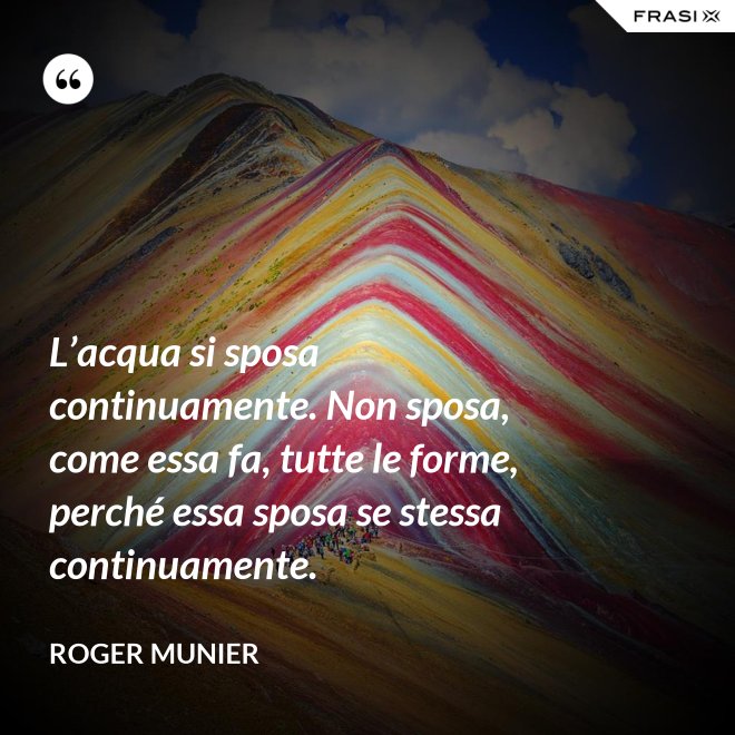 L’acqua si sposa continuamente. Non sposa, come essa fa, tutte le forme, perché essa sposa se stessa continuamente. - Roger Munier
