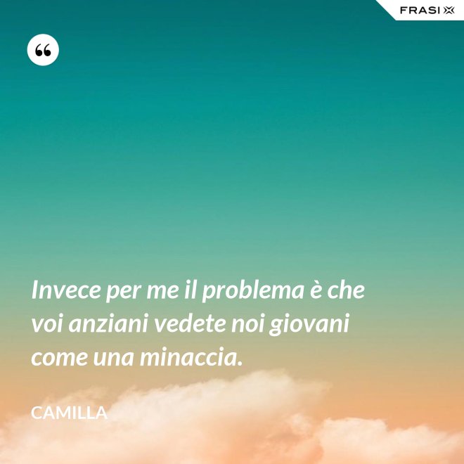 Invece per me il problema è che voi anziani vedete noi giovani come una minaccia. - Camilla