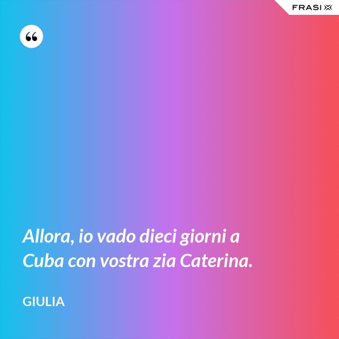 Allora, io vado dieci giorni a Cuba con vostra zia Caterina. - Giulia