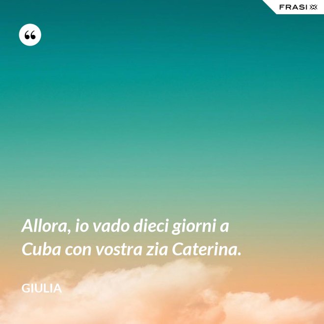 Allora, io vado dieci giorni a Cuba con vostra zia Caterina. - Giulia