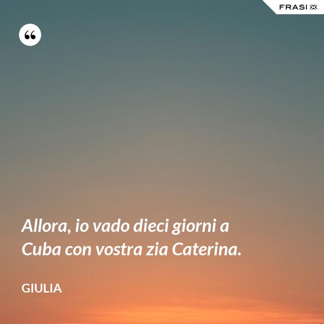 Allora, io vado dieci giorni a Cuba con vostra zia Caterina. - Giulia