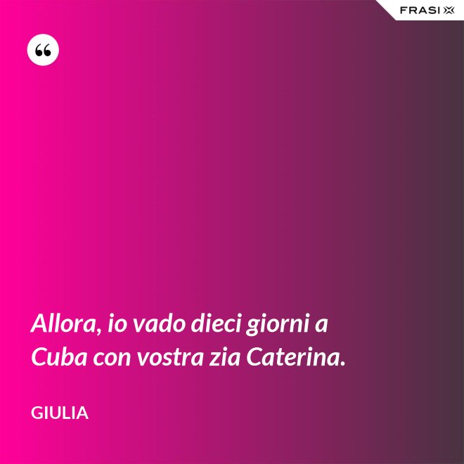 Allora, io vado dieci giorni a Cuba con vostra zia Caterina. - Giulia