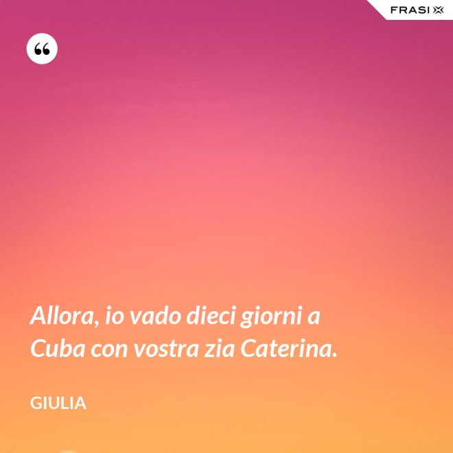 Allora, io vado dieci giorni a Cuba con vostra zia Caterina. - Giulia