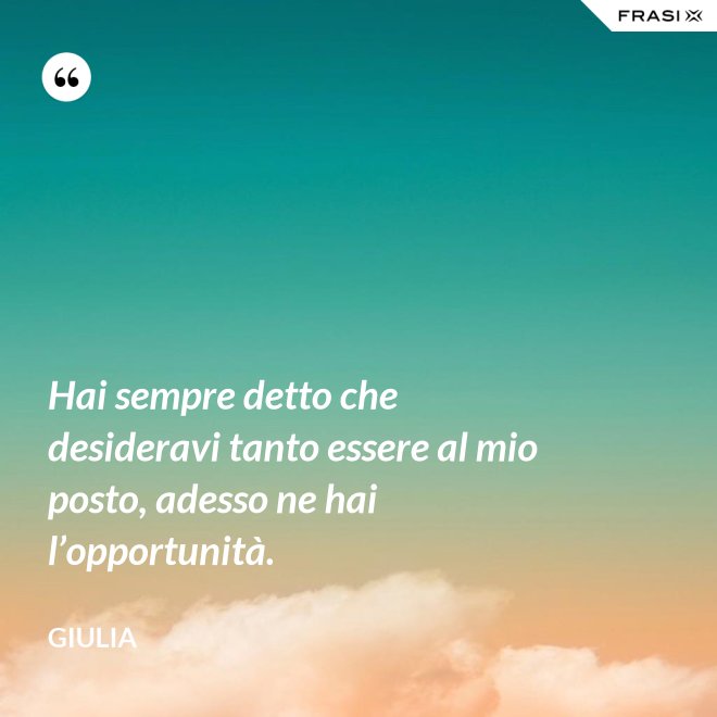 Hai sempre detto che desideravi tanto essere al mio posto, adesso ne hai l’opportunità. - Giulia