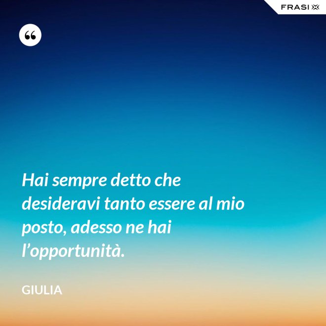 Hai sempre detto che desideravi tanto essere al mio posto, adesso ne hai l’opportunità. - Giulia