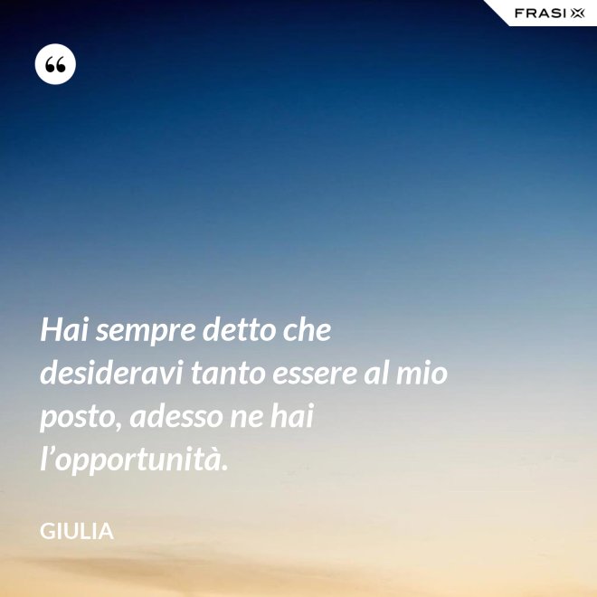 Hai sempre detto che desideravi tanto essere al mio posto, adesso ne hai l’opportunità. - Giulia