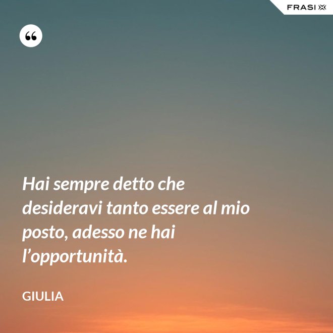 Hai sempre detto che desideravi tanto essere al mio posto, adesso ne hai l’opportunità. - Giulia