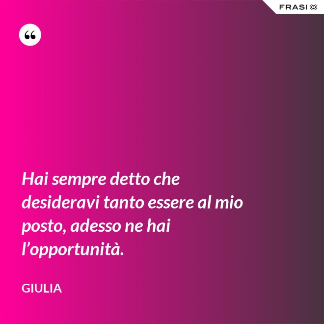 Hai sempre detto che desideravi tanto essere al mio posto, adesso ne hai l’opportunità. - Giulia