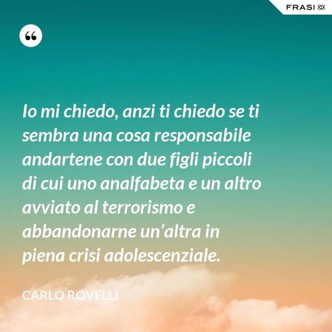 Io mi chiedo, anzi ti chiedo se ti sembra una cosa responsabile andartene con due figli piccoli di cui uno analfabeta e un altro avviato al terrorismo e abbandonarne un’altra in piena crisi adolescenziale. - Carlo Rovelli