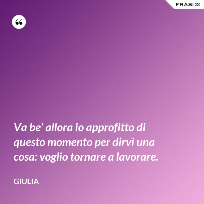 Va be’ allora io approfitto di questo momento per dirvi una cosa: voglio tornare a lavorare. - Giulia