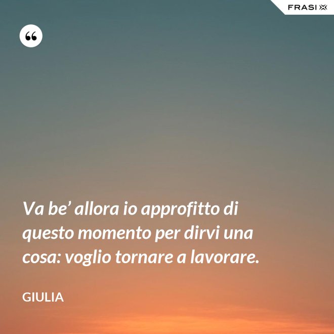 Va be’ allora io approfitto di questo momento per dirvi una cosa: voglio tornare a lavorare. - Giulia
