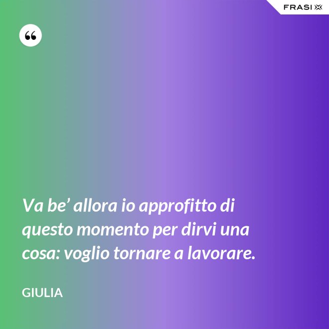 Va be’ allora io approfitto di questo momento per dirvi una cosa: voglio tornare a lavorare. - Giulia