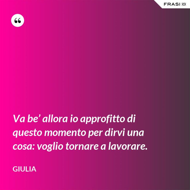 Va be’ allora io approfitto di questo momento per dirvi una cosa: voglio tornare a lavorare. - Giulia