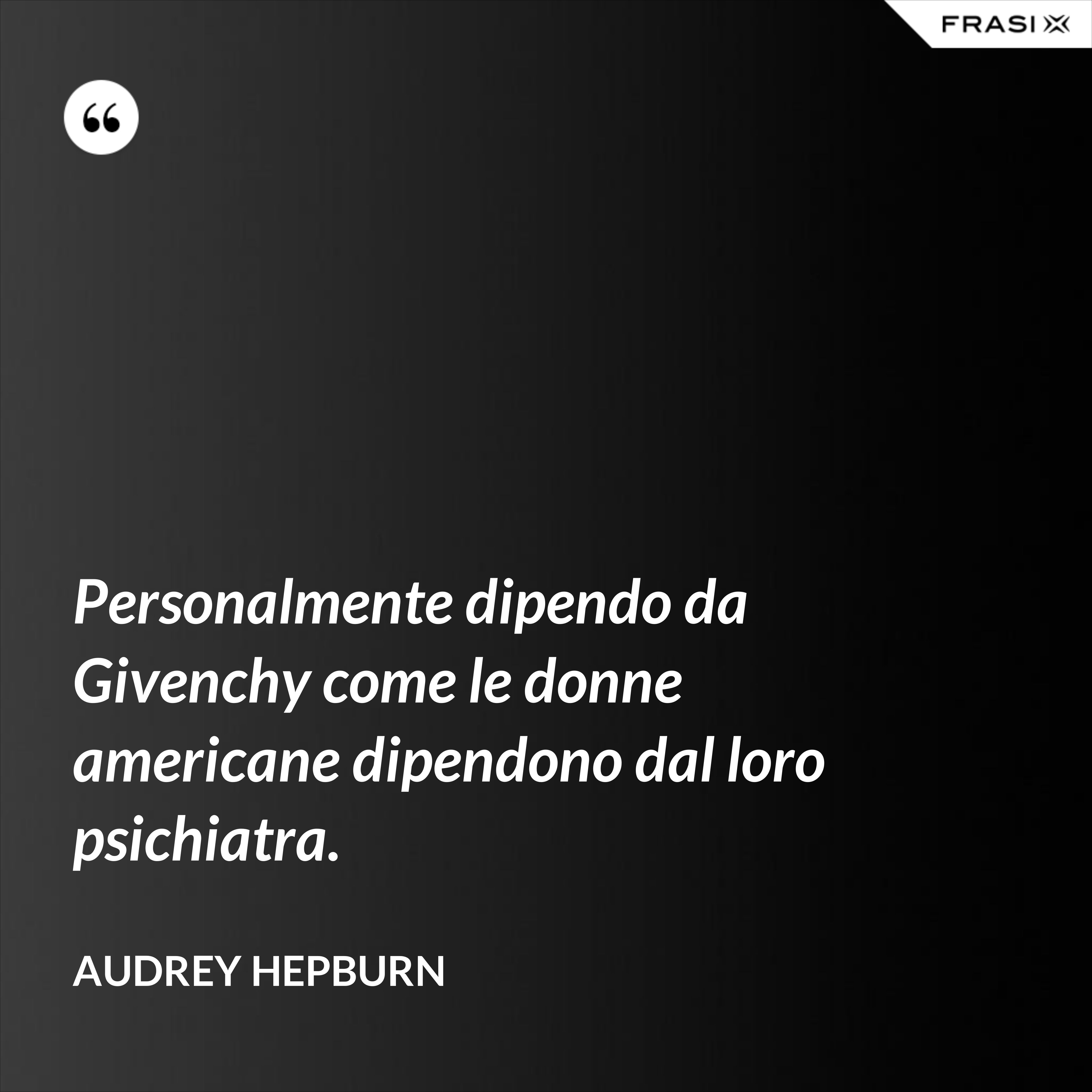 Personalmente dipendo da Givenchy come le donne americane dipendono dal loro psichiatra. - Audrey Hepburn