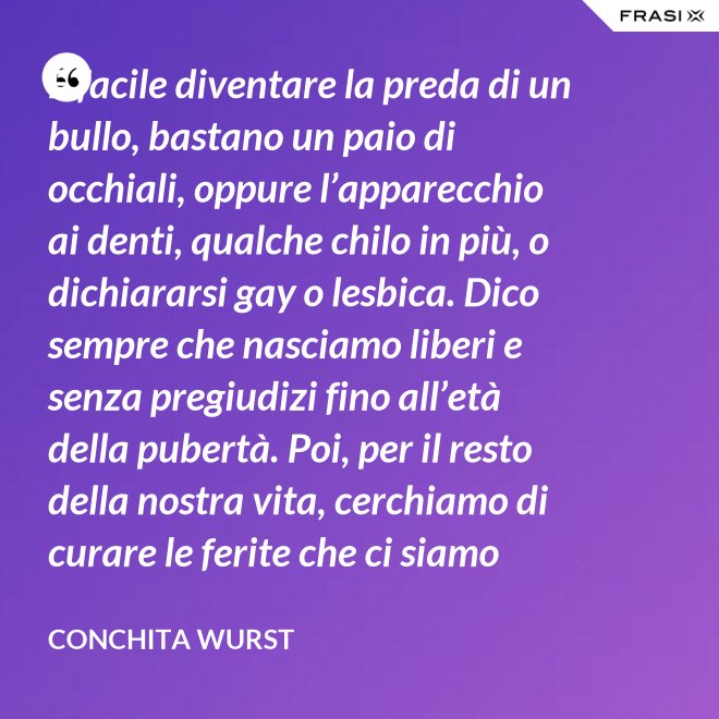 È facile diventare la preda di un bullo, bastano un paio di occhiali, oppure l’apparecchio ai denti, qualche chilo in più, o dichiararsi gay o lesbica. Dico sempre che nasciamo liberi e senza pregiudizi fino all’età della pubertà. Poi, per il resto della nostra vita, cerchiamo di curare le ferite che ci siamo procurati in quel periodo. - Conchita Wurst