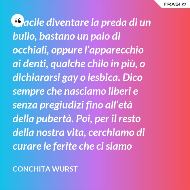 È facile diventare la preda di un bullo, bastano un paio di occhiali, oppure l’apparecchio ai denti, qualche chilo in più, o dichiararsi gay o lesbica. Dico sempre che nasciamo liberi e senza pregiudizi fino all’età della pubertà. Poi, per il resto della nostra vita, cerchiamo di curare le ferite che ci siamo procurati in quel periodo. - Conchita Wurst