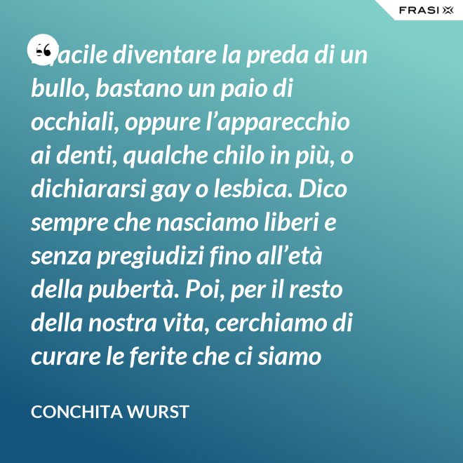 È facile diventare la preda di un bullo, bastano un paio di occhiali, oppure l’apparecchio ai denti, qualche chilo in più, o dichiararsi gay o lesbica. Dico sempre che nasciamo liberi e senza pregiudizi fino all’età della pubertà. Poi, per il resto della nostra vita, cerchiamo di curare le ferite che ci siamo procurati in quel periodo. - Conchita Wurst