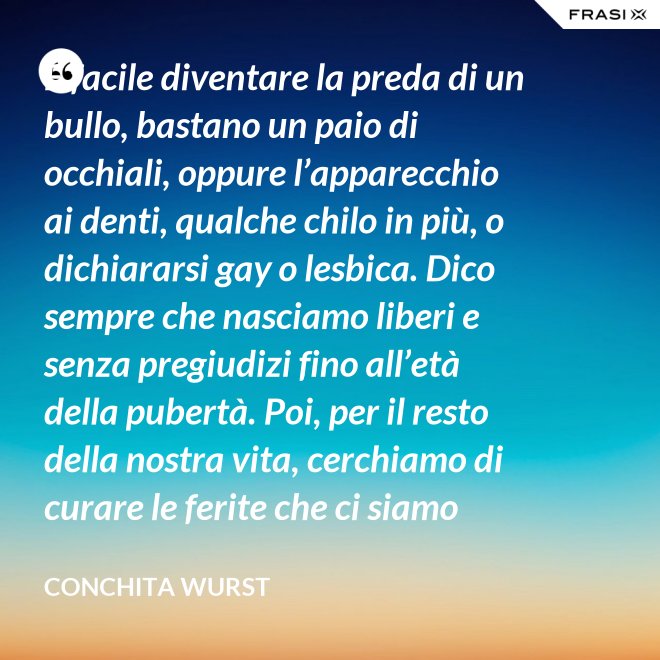 È facile diventare la preda di un bullo, bastano un paio di occhiali, oppure l’apparecchio ai denti, qualche chilo in più, o dichiararsi gay o lesbica. Dico sempre che nasciamo liberi e senza pregiudizi fino all’età della pubertà. Poi, per il resto della nostra vita, cerchiamo di curare le ferite che ci siamo procurati in quel periodo. - Conchita Wurst