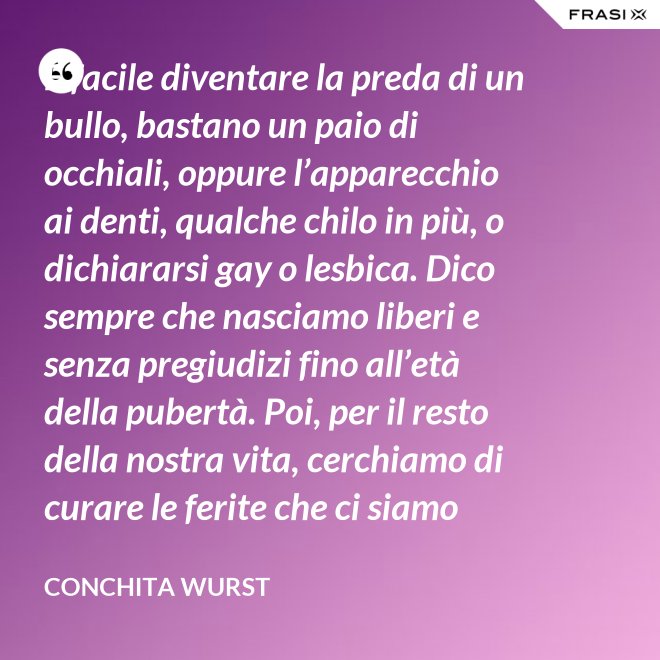 È facile diventare la preda di un bullo, bastano un paio di occhiali, oppure l’apparecchio ai denti, qualche chilo in più, o dichiararsi gay o lesbica. Dico sempre che nasciamo liberi e senza pregiudizi fino all’età della pubertà. Poi, per il resto della nostra vita, cerchiamo di curare le ferite che ci siamo procurati in quel periodo. - Conchita Wurst