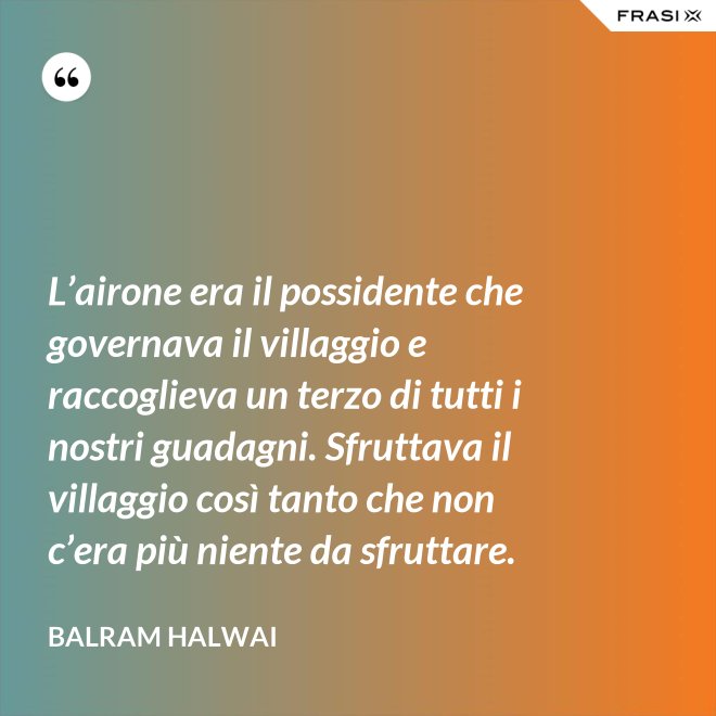 L’airone era il possidente che governava il villaggio e raccoglieva un terzo di tutti i nostri guadagni. Sfruttava il villaggio così tanto che non c’era più niente da sfruttare. - Balram Halwai
