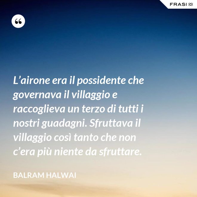 L’airone era il possidente che governava il villaggio e raccoglieva un terzo di tutti i nostri guadagni. Sfruttava il villaggio così tanto che non c’era più niente da sfruttare. - Balram Halwai