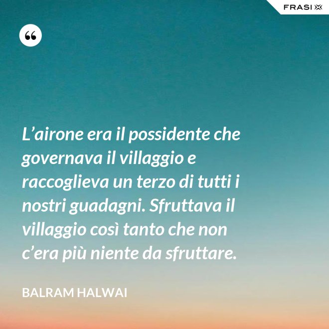 L’airone era il possidente che governava il villaggio e raccoglieva un terzo di tutti i nostri guadagni. Sfruttava il villaggio così tanto che non c’era più niente da sfruttare. - Balram Halwai