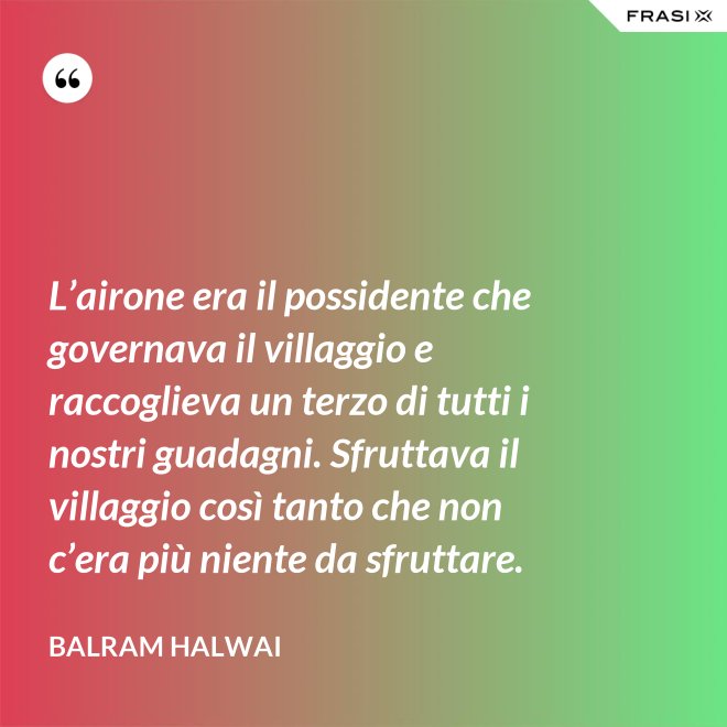 L’airone era il possidente che governava il villaggio e raccoglieva un terzo di tutti i nostri guadagni. Sfruttava il villaggio così tanto che non c’era più niente da sfruttare. - Balram Halwai