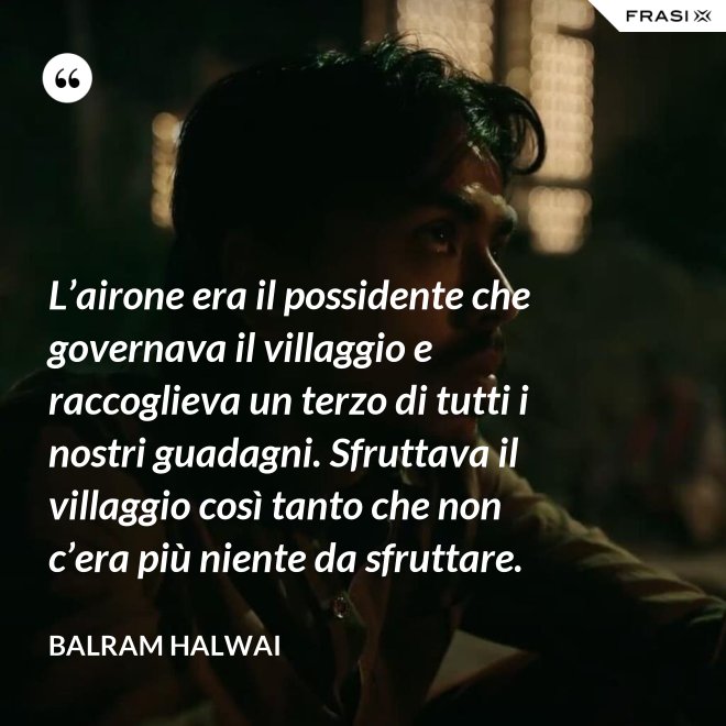 L’airone era il possidente che governava il villaggio e raccoglieva un terzo di tutti i nostri guadagni. Sfruttava il villaggio così tanto che non c’era più niente da sfruttare. - Balram Halwai