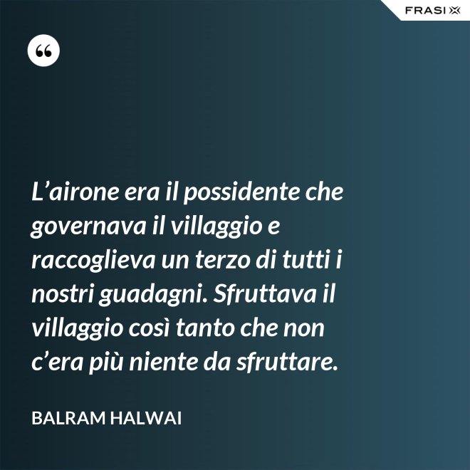 L’airone era il possidente che governava il villaggio e raccoglieva un terzo di tutti i nostri guadagni. Sfruttava il villaggio così tanto che non c’era più niente da sfruttare. - Balram Halwai
