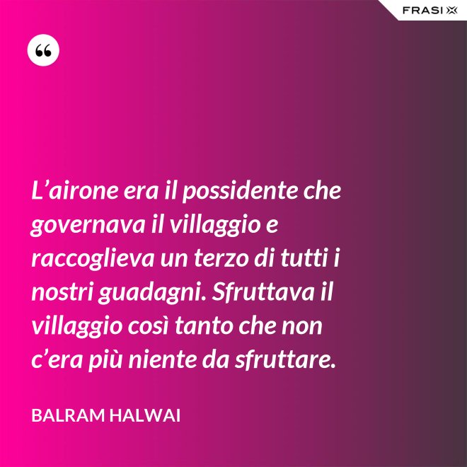 L’airone era il possidente che governava il villaggio e raccoglieva un terzo di tutti i nostri guadagni. Sfruttava il villaggio così tanto che non c’era più niente da sfruttare. - Balram Halwai