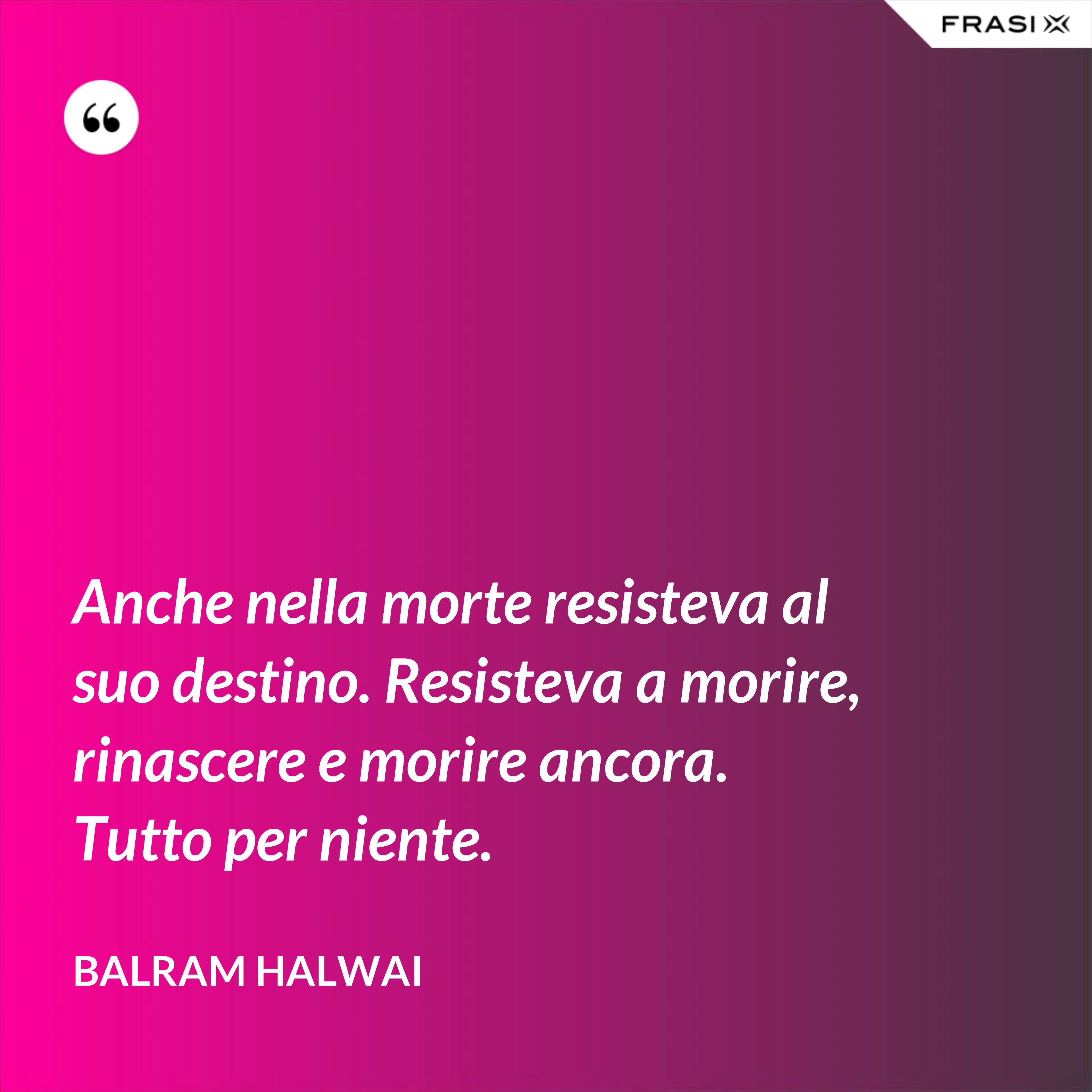Anche nella morte resisteva al suo destino. Resisteva a morire, rinascere e morire ancora. Tutto per niente. - Balram Halwai