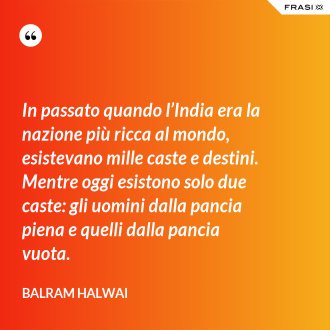 In passato quando l’India era la nazione più ricca al mondo, esistevano mille caste e destini. Mentre oggi esistono solo due caste: gli uomini dalla pancia piena e quelli dalla pancia vuota. - Balram Halwai