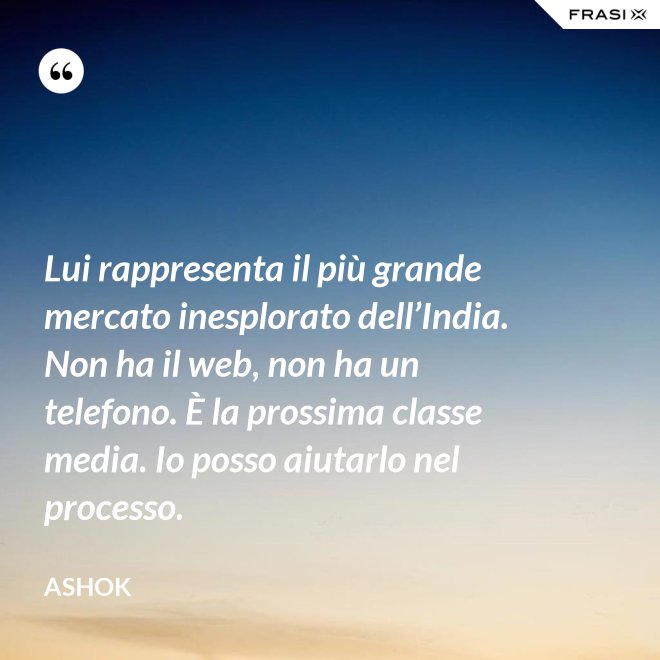 Lui rappresenta il più grande mercato inesplorato dell’India. Non ha il web, non ha un telefono. È la prossima classe media. Io posso aiutarlo nel processo. - Ashok