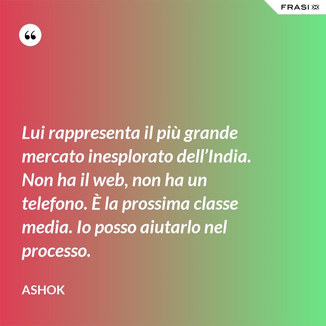 Lui rappresenta il più grande mercato inesplorato dell’India. Non ha il web, non ha un telefono. È la prossima classe media. Io posso aiutarlo nel processo. - Ashok