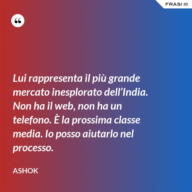 Lui rappresenta il più grande mercato inesplorato dell’India. Non ha il web, non ha un telefono. È la prossima classe media. Io posso aiutarlo nel processo. - Ashok