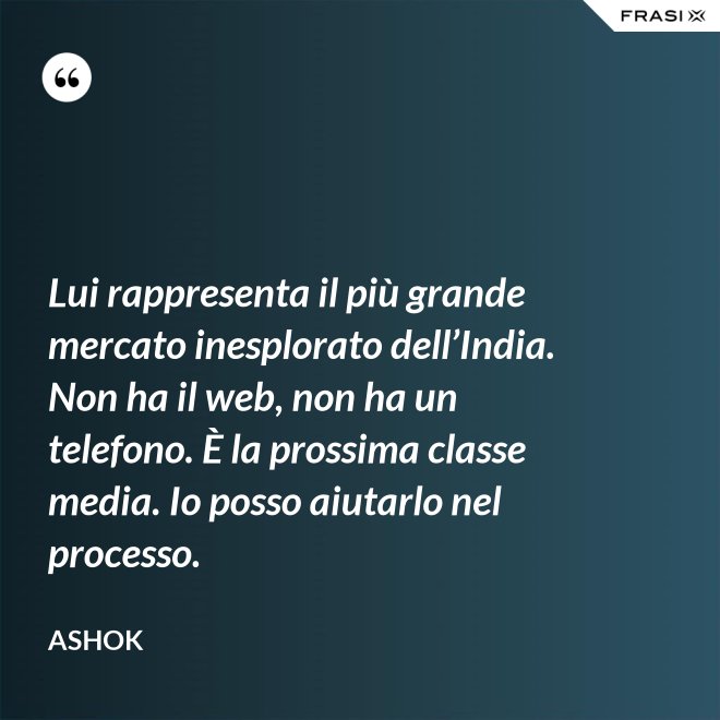 Lui rappresenta il più grande mercato inesplorato dell’India. Non ha il web, non ha un telefono. È la prossima classe media. Io posso aiutarlo nel processo. - Ashok