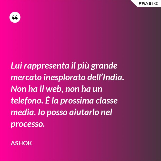Lui rappresenta il più grande mercato inesplorato dell’India. Non ha il web, non ha un telefono. È la prossima classe media. Io posso aiutarlo nel processo. - Ashok