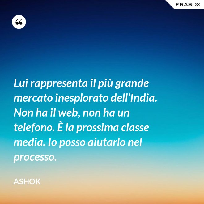Lui rappresenta il più grande mercato inesplorato dell’India. Non ha il web, non ha un telefono. È la prossima classe media. Io posso aiutarlo nel processo. - Ashok