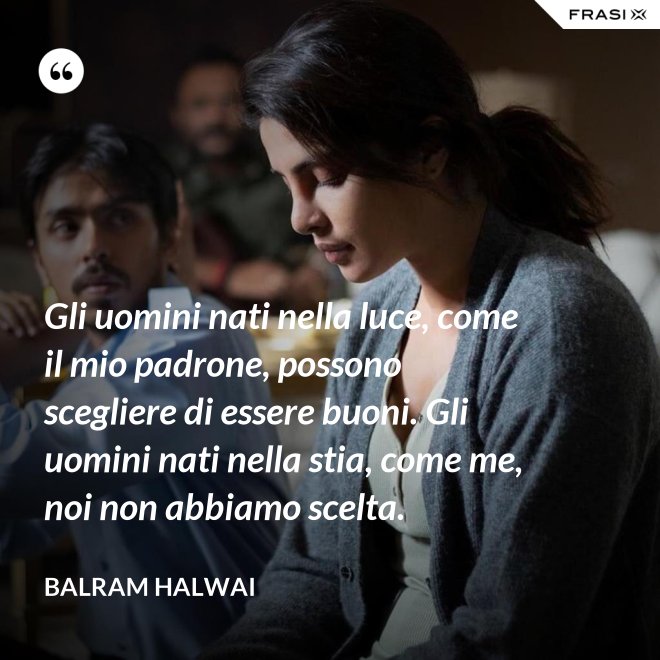 Gli uomini nati nella luce, come il mio padrone, possono scegliere di essere buoni. Gli uomini nati nella stia, come me, noi non abbiamo scelta. - Balram Halwai
