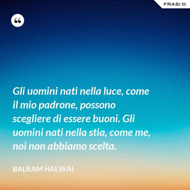 Gli uomini nati nella luce, come il mio padrone, possono scegliere di essere buoni. Gli uomini nati nella stia, come me, noi non abbiamo scelta. - Balram Halwai