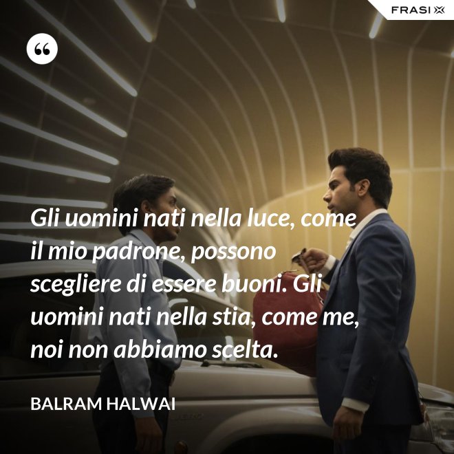 Gli uomini nati nella luce, come il mio padrone, possono scegliere di essere buoni. Gli uomini nati nella stia, come me, noi non abbiamo scelta. - Balram Halwai