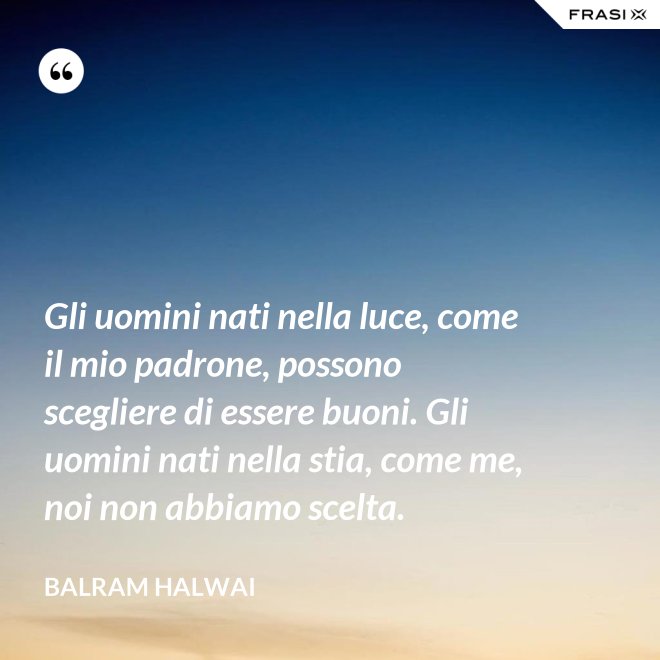 Gli uomini nati nella luce, come il mio padrone, possono scegliere di essere buoni. Gli uomini nati nella stia, come me, noi non abbiamo scelta. - Balram Halwai