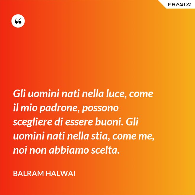 Gli uomini nati nella luce, come il mio padrone, possono scegliere di essere buoni. Gli uomini nati nella stia, come me, noi non abbiamo scelta. - Balram Halwai